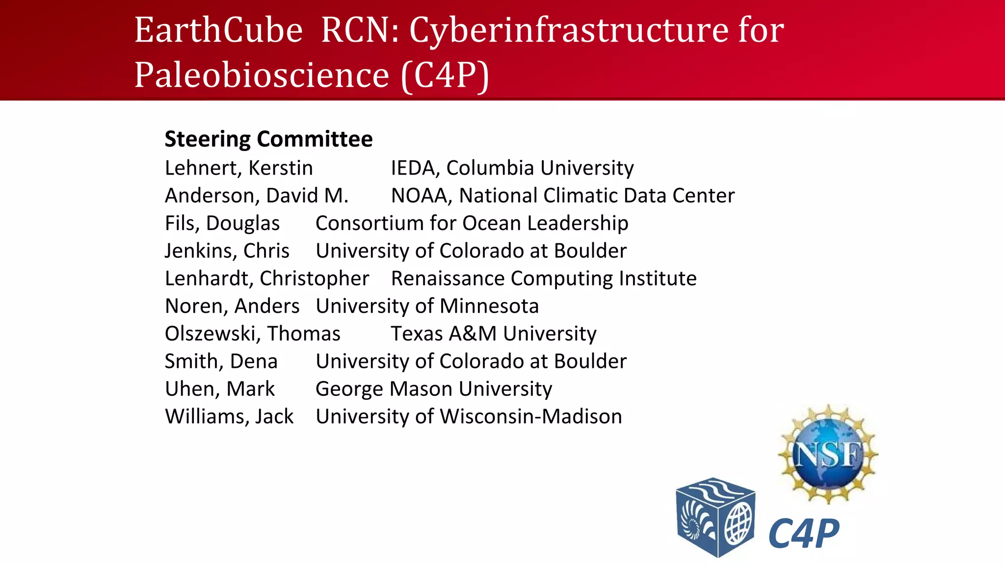 EarthCube RCN: Cyberinfrastructure for
Paleobioscience (C4P)
Steering Committee

Lehnert, Kerstin
IEDA, Columbia University
Anderson, David M.
NOAA, National Climatic Data Center
Fils, Douglas
Consortium for Ocean Leadership
Jenkins, Chris University of Colorado at Boulder
Lenhardt, Christopher Renaissance Computing Institute
Noren, Anders University of Minnesota
Olszewski, Thomas
Texas A&M University
Smith, Dena
University of Colorado at Boulder
Uhen, Mark
George Mason University
Williams, Jack University of Wisconsin-Madison

C4P

 