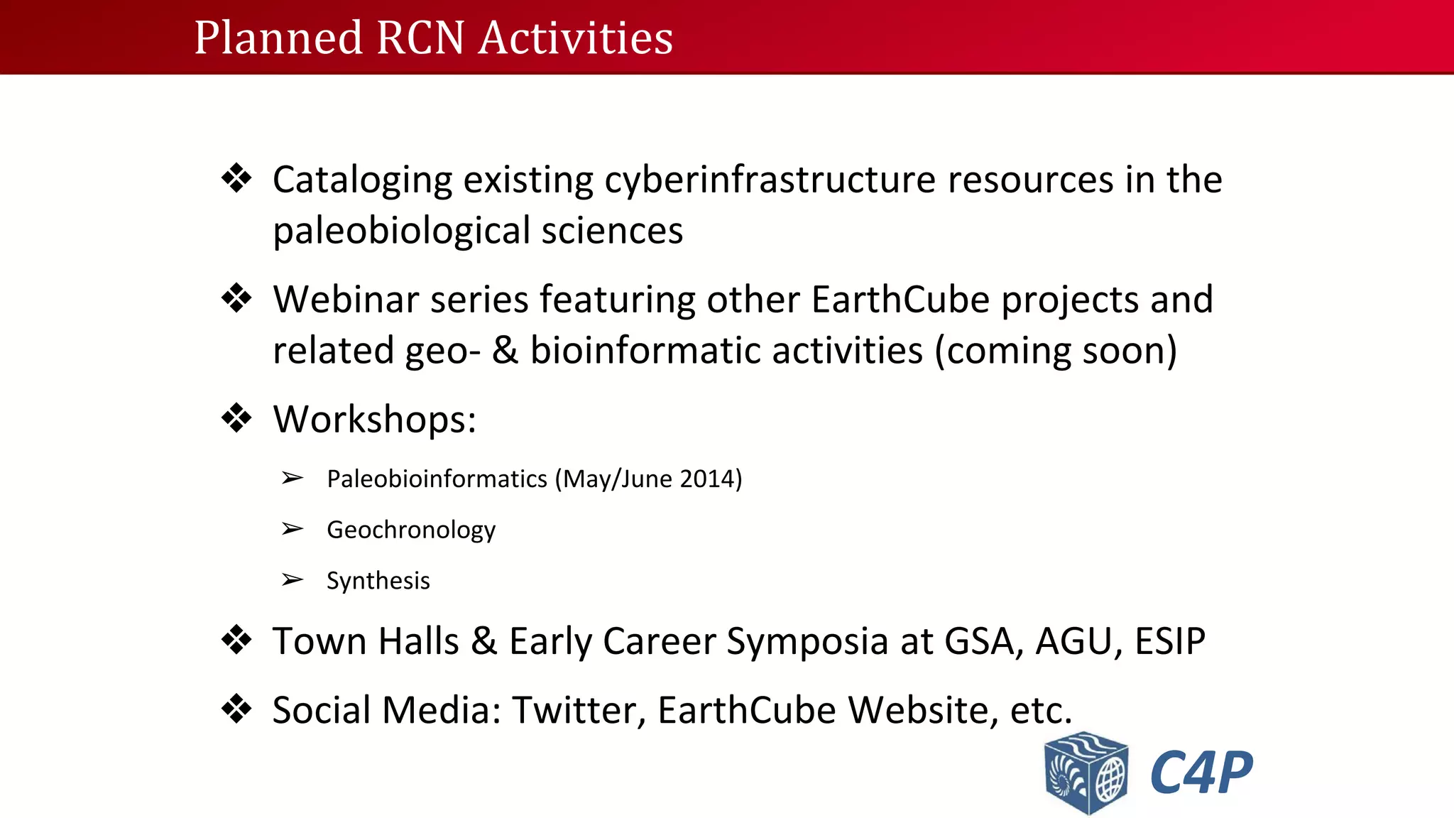 Planned RCN Activities

❖ Cataloging existing cyberinfrastructure resources in the
paleobiological sciences
❖ Webinar series featuring other EarthCube projects and
related geo- & bioinformatic activities (coming soon)
❖ Workshops:
➢ Paleobioinformatics (May/June 2014)
➢ Geochronology
➢ Synthesis

❖ Town Halls & Early Career Symposia at GSA, AGU, ESIP
❖ Social Media: Twitter, EarthCube Website, etc.

C4P

 