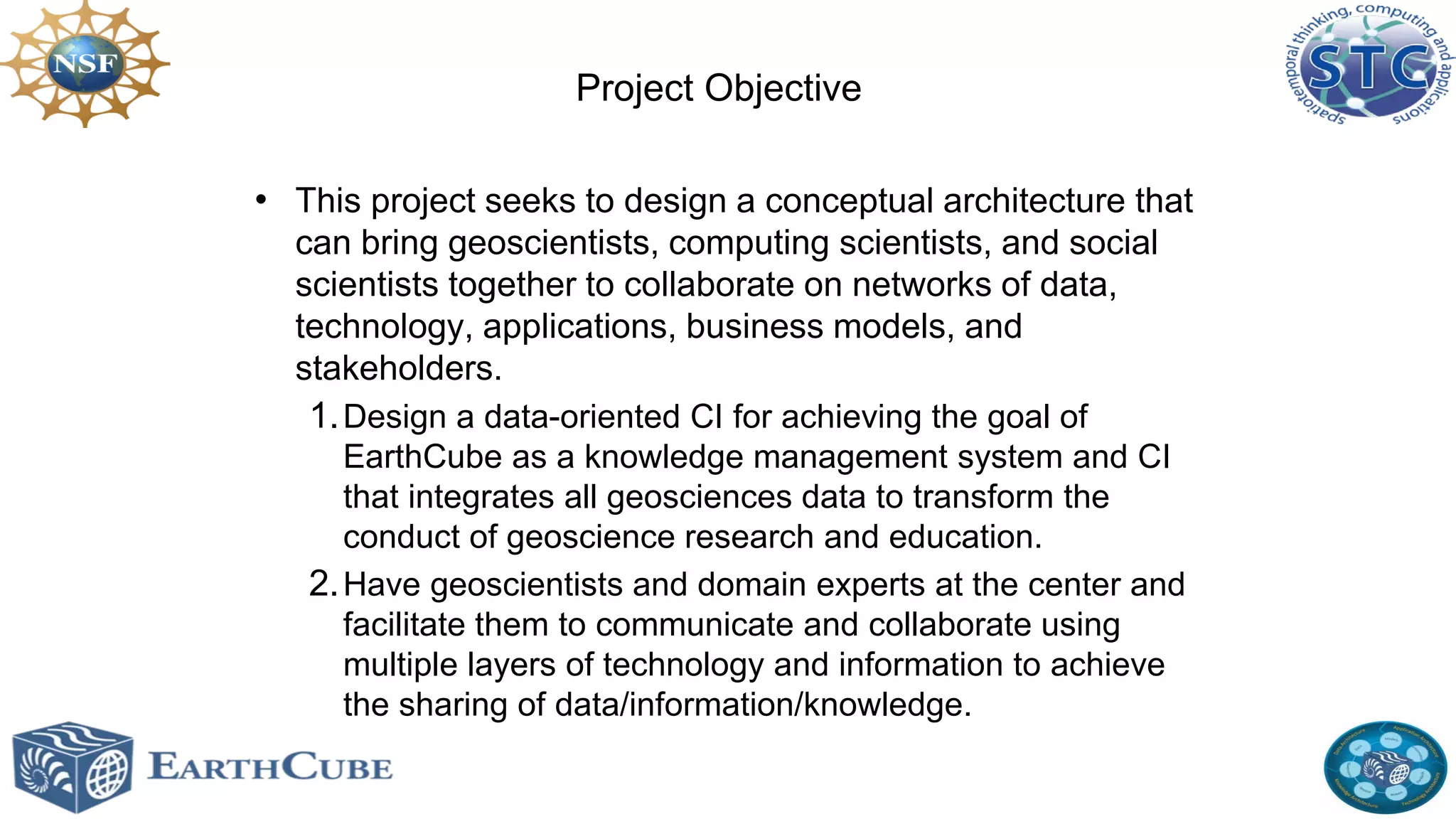 Project Objective
• This project seeks to design a conceptual architecture that
can bring geoscientists, computing scientists, and social
scientists together to collaborate on networks of data,
technology, applications, business models, and
stakeholders.
1. Design a data-oriented CI for achieving the goal of
EarthCube as a knowledge management system and CI
that integrates all geosciences data to transform the
conduct of geoscience research and education.
2. Have geoscientists and domain experts at the center and
facilitate them to communicate and collaborate using
multiple layers of technology and information to achieve
the sharing of data/information/knowledge.

 