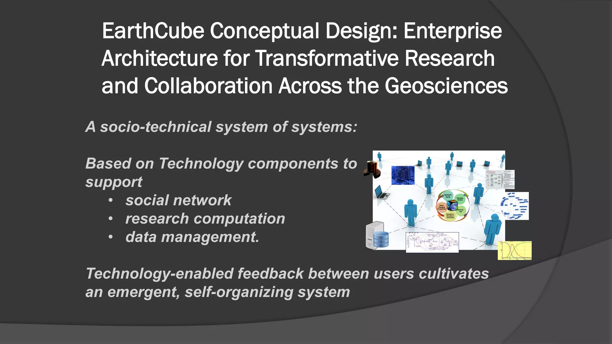 EarthCube Conceptual Design: Enterprise
Architecture for Transformative Research
and Collaboration Across the Geosciences
A socio-technical system of systems:
Based on Technology components to
support
• social network
• research computation
• data management.
Technology-enabled feedback between users cultivates
an emergent, self-organizing system

 
