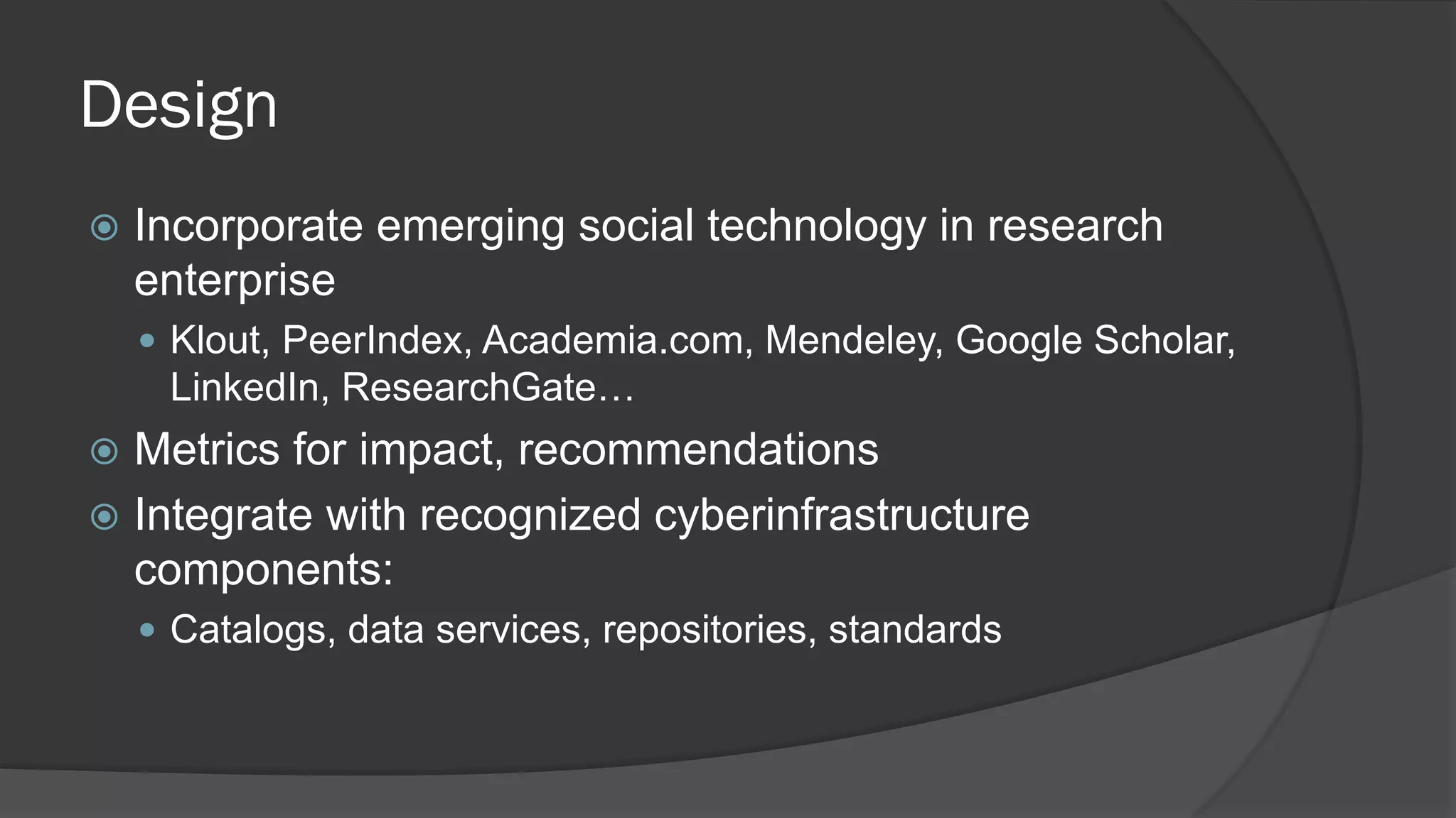Design


Incorporate emerging social technology in research
enterprise
 Klout, PeerIndex, Academia.com, Mendeley, Google Scholar,

LinkedIn, ResearchGate…

Metrics for impact, recommendations
 Integrate with recognized cyberinfrastructure
components:


 Catalogs, data services, repositories, standards

 