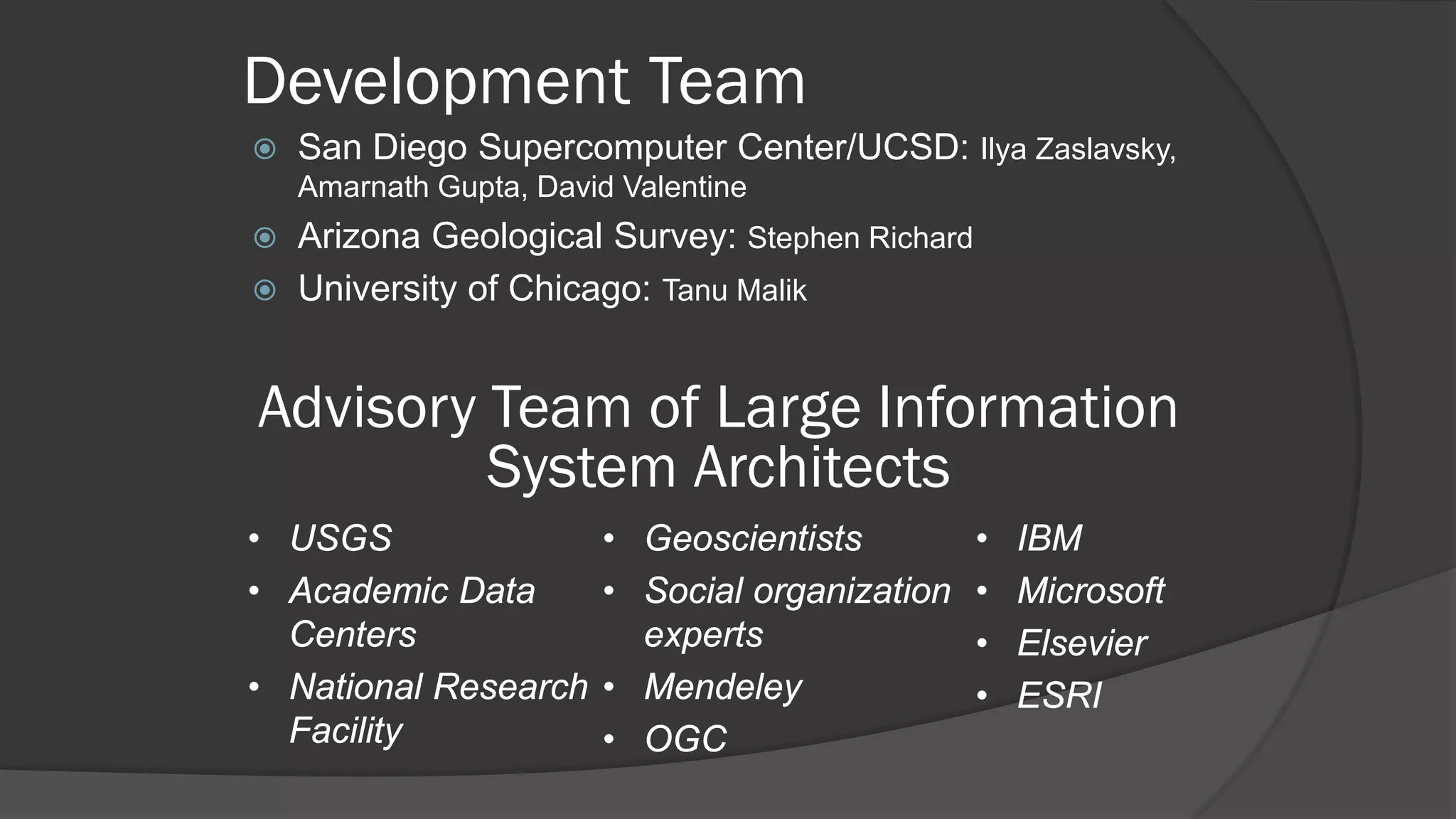 Development Team


San Diego Supercomputer Center/UCSD: Ilya Zaslavsky,
Amarnath Gupta, David Valentine




Arizona Geological Survey: Stephen Richard
University of Chicago: Tanu Malik

Advisory Team of Large Information
System Architects
• USGS
• Academic Data
Centers
• National Research
Facility

• Geoscientists
• Social organization
experts
• Mendeley
• OGC

•
•
•
•

IBM
Microsoft
Elsevier
ESRI

 