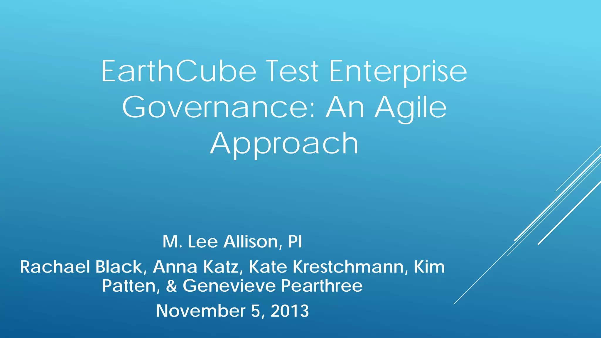 EarthCube Test Enterprise
Governance: An Agile
Approach
M. Lee Allison, PI
Rachael Black, Anna Katz, Kate Krestchmann, Kim
Patten, & Genevieve Pearthree
November 5, 2013

 