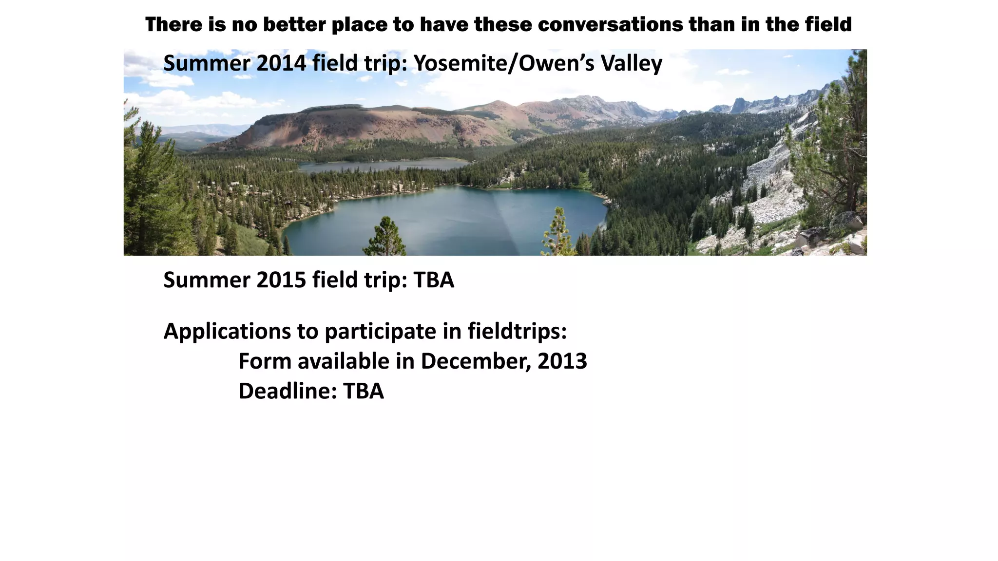 There is no better place to have these conversations than in the field
EC3—Earth-Centered Communication for Cyberinfrastructure:
Challenges of field Yosemite/Owen’s Valley
Summer 2014 field trip: data collection, management, and
integration
Why Concentrate on Field-based

disciplines of the Geosciences?
Initiate relationships and

collaborations challenges field-based to
between with regards
Common set of
geoscientists and computer
digitizing our data and making those data
Summer 2015 field trip: TBA
scientists
available through community databases.
Applications to participate in fieldtrips:

Steering Committee Membership: Richard Allmendinger, Cornell U; Jim Bowring,
College of Form available in Chan, U of Utah; Amy Ellwein, Rocky Mountain Bio
Charleston; Marjorie December, 2013
Deadline: provides essential information
Lab; Yolanda Gil, U of Southern CA; Paul Harnik, Franklin and Marshall College; Eric
FieldworkTBA
Kirby, Penn State U; Ali Kooshesh, Sonoma State U; Matty Mookerjee, Sonoma State
U; Rick about the long-term Inc; Terry Pavlis, theTexas, El Paso; Shanan
Morrison, Comprehend Systems history of U of Earth’s
Peters, U of Wisc, Madison; Bala Ravikumar, Sonoma State U; Paul Selden, U of
atmosphere, oceans, and tectonic cycles.
Kansas; Thomas Shipley, Temple U; Frank Spear, Rensselaer Poly. Inst; Basil Tikoff, U
of Wisc, Madison; Douglas Walker, U of Kansas; Mike Williams, U of Mass., Amherst

 
