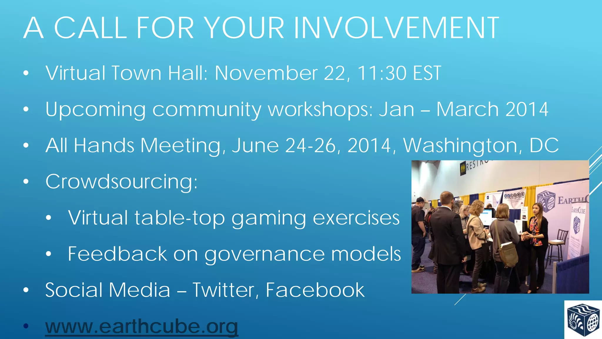 A CALL FOR YOUR INVOLVEMENT
• Virtual Town Hall: November 22, 11:30 EST
• Upcoming community workshops: Jan – March 2014
• All Hands Meeting, June 24-26, 2014, Washington, DC
• Crowdsourcing:
• Virtual table-top gaming exercises
• Feedback on governance models
• Social Media – Twitter, Facebook
• www.earthcube.org

 