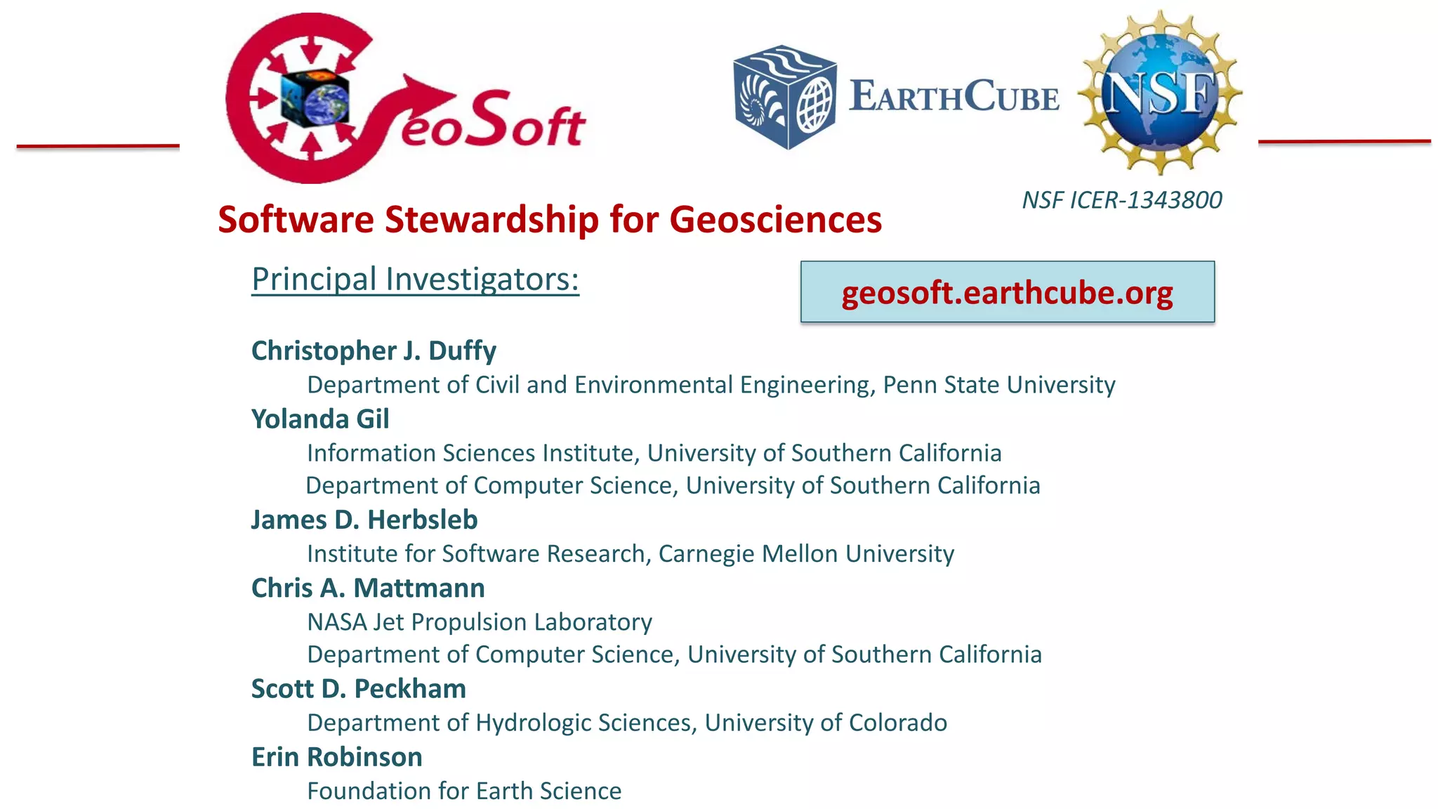 Software Stewardship for Geosciences
Principal Investigators:

NSF ICER-1343800

geosoft.earthcube.org

Christopher J. Duffy

Department of Civil and Environmental Engineering, Penn State University

Yolanda Gil

Information Sciences Institute, University of Southern California
Department of Computer Science, University of Southern California

James D. Herbsleb

Institute for Software Research, Carnegie Mellon University

Chris A. Mattmann

NASA Jet Propulsion Laboratory
Department of Computer Science, University of Southern California

Scott D. Peckham

Department of Hydrologic Sciences, University of Colorado

Erin Robinson

Foundation for Earth Science

 