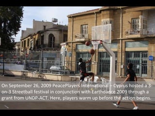 On September 26, 2009 PeacePlayers International – Cyprus hosted a 3-on-3 Streetball festival in conjunction with Earthdance 2009 through a grant from UNDP-ACT. Here, players warm up before the action begins. 