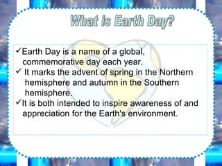What is Earth Day? Earth Day is a name of a global, commemorative day each year. It marks the advent of spring in the Northern hemisphere and autumn in the Southern hemisphere. It is both intended to inspire awareness of and appreciation for the Earth's environment.