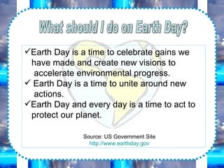 What should I do on Earth Day? Earth Day is a time to celebrate gains we have made and create new visions to accelerate environmental progress. Earth Day is a time to unite around new actions. Earth Day and every day is a time to act to protect our planet. Source: US Government Site http:// www.earthday.gov