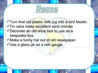 Reuse Turn that old plastic milk jug into a bird feeder. Tin cans make excellent wind chimes. Decorate an old shoe box to use as a keepsake box. Make a funny hat out of old newspaper. Use a glass jar as a rain gauge.