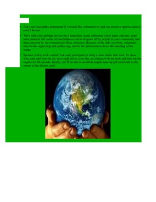 • Ask your local parks department if it would like volunteers to yank out invasive species such as
  scotch broom.
• Work with your garbage service for a hazardous waste collection where paint, solvents, used
  auto products like motor oil and batteries can be dropped off by people in your community and
  then removed by the commercial refuse collectors. Because of the risks involved, volunteers
  may do the organizing and publicizing, and let the professionals do all the handling of the
  waste.
• Sponsor a dirty sock contest! Ask each participant to bring a clean white tube sock. To show
  what cars emit into the air, have each driver cover the car exhaust with the sock and then run the
  engine for 30 seconds. Ideally, you’ll be able to award an engine tune-up gift certificate to the
  owner of the dirtiest sock!
 