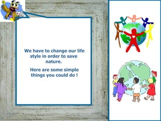 We have to change our life style in order to save  nature.   Here are some simple things you could do  ! 