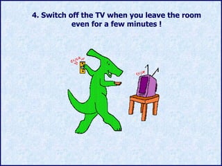 4.  Switch off the TV when you leave the room even for a few minutes ! 