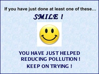 SMILE  !   YOU HAVE JUST HELPED REDUCING POLLUTION  !   KEEP ON TRYING ! If you have just done at least one of these… 