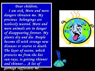Dear children, I am sick .  More and more dangers threaten me .  My precious  belongings are uselessly wasted. More and more animals are in danger of disappearing forever.   My plants dry and die.   People  become ill with strange new diseases or starve to death.   The layer of ozone, which protects me from the hot sun-rays, is getting thinner and thinner… A lot of garbage suffocates me… Help me, please ! 