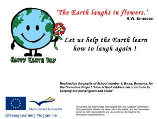 ‘ The Earth laughs in flowers.’   R.W. Emerson Let us help the Earth learn how to laugh again ! Realized by the pupils of School number 1, Bicaz, Romania, for the Comenius Project “How schoolchildren can contribute to keeping our planet green and clean” This project has been funded with support from the European Commission. This presentation reflects the views only of the author, and the Commission cannot be held responsible for any use which may be made of the information contained therein.   