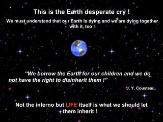 This is the Earth desperate cry !   We must understand that our Earth is dying and we are dying together with it, too ! “ We borrow the Earth for our children and we do not have the right to disinherit them !” J.  Y . Co u steau Not the inferno but  LIFE  itself is what we should let them inherit !  