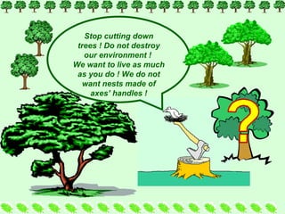 Stop cutting down trees  !  Do not destroy our environment  !  We want to live as much as you do  !  We do not want nests made of axes’ handles  ! 