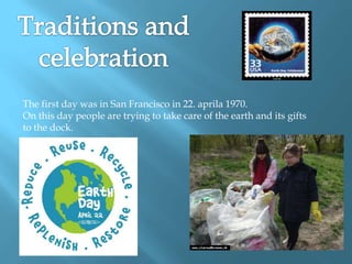 The first day was in San Francisco in 22. aprila 1970.
On this day people are trying to take care of the earth and its gifts
to the dock.
 
