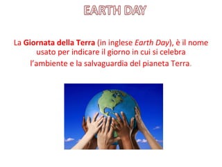 La Giornata della Terra (in inglese Earth Day), è il nome 
       usato per indicare il giorno in cui si celebra
     l’ambiente e la salvaguardia del pianeta Terra. 
 