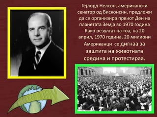Гејлорд Нелсон, американски
сенатор од Висконсин, предложи
да се организира првиот Ден на
планетата Земја во 1970 година
Како резултат на тоа, на 20
април, 1970 година, 20 милиони
Американци се дигнаа за
заштита на животната
средина и протестираа.
 