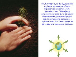 Во 2010 година, на 40-годишнината
од Денот на планетата Земја,
Мрежата за планетата Земја
започна акција "Милијарда
активности за зелено." Учесниците
беа замолени да ги регистрираат
своите «активности за зелено" и
државите она што тие го прават за
да се заштити животната средина.
 