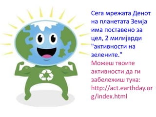 Сега мрежата Денот
на планетата Земја
има поставено за
цел, 2 милијарди
"активности на
зелените."
Можеш твоите
активности да ги
забележиш тука:
http://act.earthday.or
g/index.html
 