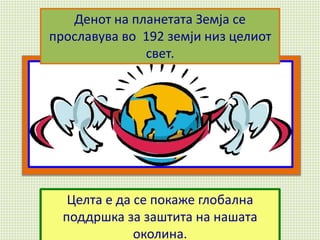 Целта е да се покаже глобална
поддршка за заштита на нашата
околина.
Денот на планетата Земја се
прославува во 192 земји низ целиот
свет.
 