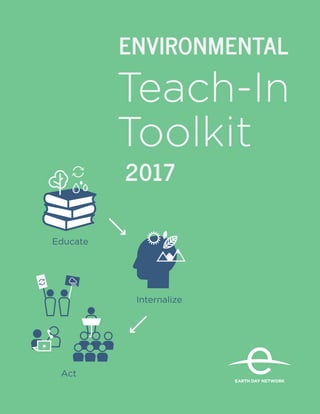 1
EnvironmentalTeach-InToolkit
EARTH DAY NETWORK
®
Teach-In
Toolkit
2017
Educate
ENVIRONMENTAL
EARTH DAY NETWORK
®
Internalize
Act
 