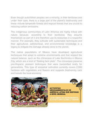 Even though autochthon peoples are a minority, in their territories and
under their care, there is a large part of the planet’s biodiversity and
these include temperate forests and tropical forests that are crucial to
reducing carbon emissions.
The indigenous communities of Latin America are highly linked with
nature because, according to their worldview, they assume
themselves as part of it and therefore use its resources in a respectful
manner. For example, they cultivate with sustainable techniques and
their agricultural, astronomical, and environmental knowledge is a
legacy to mitigate the damage already done to the planet.
The native populations of Mexico have developed agricultural
techniques that adapt to extreme environments and that respect the
natural balance, such as the chinampas of Lake Xochimilco in Mexico
City, which are a kind of “floating farm plots”. The chinampas preserve
pre-Hispanic peasant techniques that were transmitted orally for
generations. This type of ancestral cultivation currently covers 2,000
hectares with vegetables and flowers and supports biodiversity care
and boosts the local economy.
 