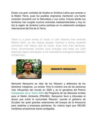Existe una gran variedad de rituales en América Latina que veneran a
la Madre Tierra, pues los pueblos originarios mantienen una fuerte
conexión ancestral con la Naturaleza y sus ciclos. Incluso desde sus
territorios han surgido muchos activistas medioambientales y hoy en
día la región de América Latina participa en la celebración ecológica
internacional del Día de la Tierra.
There is a great variety of rituals in Latin America that venerate
Mother Earth, as the original peoples maintain a strong ancestral
connection with Nature and its cycles. Even from their territories,
many environmental activists have emerged and today the Latin
American region participates in the international ecological celebration
of Earth Day.
Nemonte Nenquimo es líder de los Waraoni y defensora de los
derechos indígenas. La revista Time la nombró una de las personas
más influyentes del mundo en 2020 y es la ganadora del Premio
Campeones de la Tierra 2020 del Programa de las Naciones Unidas
para el Medio Ambiente (PNUMA). Nenquimo llevó a tribunales el
abuso que sufrió la comunidad Waorani, cuando el gobierno de
Ecuador les quitó grandes extensiones del bosque de la Amazonía
para cederlas a empresas petroleras. Su victoria logró que 180,000
hectáreas amazónicas fueran protegidas.
 
