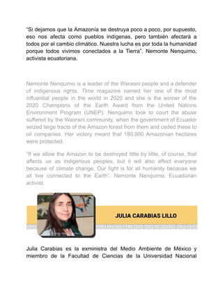 “Si dejamos que la Amazonía se destruya poco a poco, por supuesto,
eso nos afecta como pueblos indígenas, pero también afectará a
todos por el cambio climático. Nuestra lucha es por toda la humanidad
porque todos vivimos conectados a la Tierra”. Nemonte Nenquimo,
activista ecuatoriana.
Nemonte Nenquimo is a leader of the Waraoni people and a defender
of indigenous rights. Time magazine named her one of the most
influential people in the world in 2020 and she is the winner of the
2020 Champions of the Earth Award from the United Nations
Environment Program (UNEP). Nenquimo took to court the abuse
suffered by the Waorani community, when the government of Ecuador
seized large tracts of the Amazon forest from them and ceded these to
oil companies. Her victory meant that 180,000 Amazonian hectares
were protected.
“If we allow the Amazon to be destroyed little by little, of course, that
affects us as indigenous peoples, but it will also affect everyone
because of climate change. Our fight is for all humanity because we
all live connected to the Earth”. Nemonte Nenquimo, Ecuadorian
activist.
Julia Carabias es la exministra del Medio Ambiente de México y
miembro de la Facultad de Ciencias de la Universidad Nacional
 
