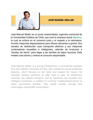 José Manuel Moller es un joven emprendedor, ingeniero comercial de
la Universidad Católica de Chile, que creó la empresa social Algramo,
la cual se enfoca en el comercio justo y el respeto a la naturaleza.
Inventó máquinas dispensadoras para ofrecer alimentos a granel. Sus
canales de distribución usan transporte eléctrico y sus máquinas
contenedores reusables e inteligentes, además de involucrar a
“tiendas de barrio” para llegar a las familias de bajos recursos. Este
modelo crea ahorro y motiva el consumo responsable.
José Manuel Moller is a young entrepreneur, a commercial engineer
from the Catholic University of Chile, who created the social enterprise
Algramo, which focuses on fair trade and respect for nature. He
invented vending machines to offer food in bulk. Its distribution
channels use electric transport, and its machines use reusable and
intelligent containers, in addition to involving “neighborhood stores” to
reach low-income families. This model creates savings and
encourages responsible consumption.
 