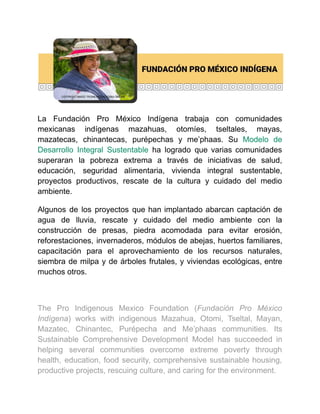 La Fundación Pro México Indígena trabaja con comunidades
mexicanas indígenas mazahuas, otomíes, tseltales, mayas,
mazatecas, chinantecas, purépechas y me’phaas. Su Modelo de
Desarrollo Integral Sustentable ha logrado que varias comunidades
superaran la pobreza extrema a través de iniciativas de salud,
educación, seguridad alimentaria, vivienda integral sustentable,
proyectos productivos, rescate de la cultura y cuidado del medio
ambiente.
Algunos de los proyectos que han implantado abarcan captación de
agua de lluvia, rescate y cuidado del medio ambiente con la
construcción de presas, piedra acomodada para evitar erosión,
reforestaciones, invernaderos, módulos de abejas, huertos familiares,
capacitación para el aprovechamiento de los recursos naturales,
siembra de milpa y de árboles frutales, y viviendas ecológicas, entre
muchos otros.
The Pro Indigenous Mexico Foundation (Fundación Pro México
Indígena) works with indigenous Mazahua, Otomi, Tseltal, Mayan,
Mazatec, Chinantec, Purépecha and Me’phaas communities. Its
Sustainable Comprehensive Development Model has succeeded in
helping several communities overcome extreme poverty through
health, education, food security, comprehensive sustainable housing,
productive projects, rescuing culture, and caring for the environment.
 