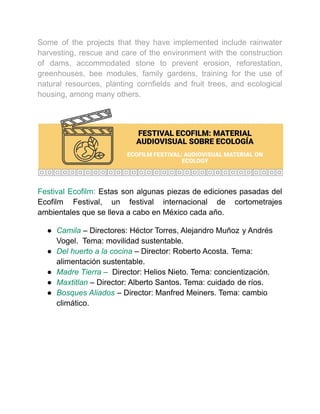 Some of the projects that they have implemented include rainwater
harvesting, rescue and care of the environment with the construction
of dams, accommodated stone to prevent erosion, reforestation,
greenhouses, bee modules, family gardens, training for the use of
natural resources, planting cornfields and fruit trees, and ecological
housing, among many others.
Festival Ecofilm: Estas son algunas piezas de ediciones pasadas del
Ecofilm Festival, un festival internacional de cortometrajes
ambientales que se lleva a cabo en México cada año.
● Camila – Directores: Héctor Torres, Alejandro Muñoz y Andrés
Vogel. Tema: movilidad sustentable.
● Del huerto a la cocina – Director: Roberto Acosta. Tema:
alimentación sustentable.
● Madre Tierra – Director: Helios Nieto. Tema: concientización.
● Maxtitlan – Director: Alberto Santos. Tema: cuidado de ríos.
● Bosques Aliados – Director: Manfred Meiners. Tema: cambio
climático.
 