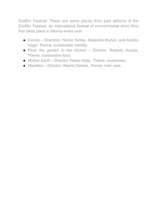 Ecofilm Festival: These are some pieces from past editions of the
Ecofilm Festival, an international festival of environmental short films
that takes place in Mexico every year.
● Camila – Directors: Héctor Torres, Alejandro Muñoz, and Andrés
Vogel. Theme: sustainable mobility.
● From the garden to the kitchen – Director: Roberto Acosta.
Theme: sustainable food.
● Mother Earth – Director: Helios Nieto. Theme: awareness.
● Maxtitlan – Director: Alberto Santos. Theme: river care.
 