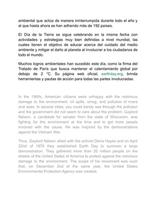 ambiental que actúa de manera ininterrumpida durante todo el año y
al que hasta ahora se han adherido más de 192 países.
El Día de la Tierra se sigue celebrando en la misma fecha con
actividades y estrategias muy bien definidas a nivel mundial, las
cuales tienen el objetivo de educar acerca del cuidado del medio
ambiente y mitigar el daño al planeta al involucrar a los ciudadanos de
todo el mundo.
Muchos logros ambientales han sucedido este día, como la firma del
Tratado de París que busca mantener el calentamiento global por
debajo de 2 °C. Su página web oficial, earthday.org, brinda
herramientas y pautas de acción para todas las partes involucradas.
In the 1960s, American citizens were unhappy with the notorious
damage to the environment: oil spills, smog, and pollution of rivers
and seas. In several cities, you could barely see through the pollution
and the government did not seem to care about the problem. Gaylord
Nelson, a candidate for senator from the state of Wisconsin, was
fighting for the environment at the time and to get more people
involved with the cause. He was inspired by the demonstrations
against the Vietnam War.
Thus, Gaylord Nelson allied with the activist Denis Hayes and on April
22nd of 1970 they established Earth Day to summon a large
demonstration. They gathered more than 20 million people on the
streets of the United States of America to protest against the notorious
damage to the environment. The scope of his movement was such
that, on December 2nd of the same year, the United States
Environmental Protection Agency was created.
 