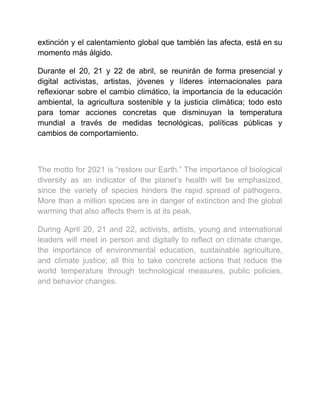 extinción y el calentamiento global que también las afecta, está en su
momento más álgido.
Durante el 20, 21 y 22 de abril, se reunirán de forma presencial y
digital activistas, artistas, jóvenes y líderes internacionales para
reflexionar sobre el cambio climático, la importancia de la educación
ambiental, la agricultura sostenible y la justicia climática; todo esto
para tomar acciones concretas que disminuyan la temperatura
mundial a través de medidas tecnológicas, políticas públicas y
cambios de comportamiento.
The motto for 2021 is “restore our Earth.” The importance of biological
diversity as an indicator of the planet’s health will be emphasized,
since the variety of species hinders the rapid spread of pathogens.
More than a million species are in danger of extinction and the global
warming that also affects them is at its peak.
During April 20, 21 and 22, activists, artists, young and international
leaders will meet in person and digitally to reflect on climate change,
the importance of environmental education, sustainable agriculture,
and climate justice; all this to take concrete actions that reduce the
world temperature through technological measures, public policies,
and behavior changes.
 