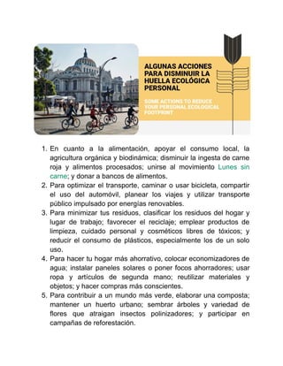1. En cuanto a la alimentación, apoyar el consumo local, la
agricultura orgánica y biodinámica; disminuir la ingesta de carne
roja y alimentos procesados; unirse al movimiento Lunes sin
carne; y donar a bancos de alimentos.
2. Para optimizar el transporte, caminar o usar bicicleta, compartir
el uso del automóvil, planear los viajes y utilizar transporte
público impulsado por energías renovables.
3. Para minimizar tus residuos, clasificar los residuos del hogar y
lugar de trabajo; favorecer el reciclaje; emplear productos de
limpieza, cuidado personal y cosméticos libres de tóxicos; y
reducir el consumo de plásticos, especialmente los de un solo
uso.
4. Para hacer tu hogar más ahorrativo, colocar economizadores de
agua; instalar paneles solares o poner focos ahorradores; usar
ropa y artículos de segunda mano; reutilizar materiales y
objetos; y hacer compras más conscientes.
5. Para contribuir a un mundo más verde, elaborar una composta;
mantener un huerto urbano; sembrar árboles y variedad de
flores que atraigan insectos polinizadores; y participar en
campañas de reforestación.
 