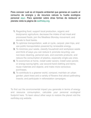 Para conocer cuál es el impacto ambiental que generas en cuanto al
consumo de energía y de recursos calcula tu huella ecológica
personal aquí. Para aprender sobre otras formas de restaurar el
planeta visita la página de earthday.org.
1. Regarding food, support local production, organic and
biodynamic agriculture; decrease the intake of red meat and
processed foods; join the Meatless Monday movement; and
donate to food banks.
2. To optimize transportation, walk or cycle, carpool, plan trips, and
use public transportation powered by renewable energy.
3. To minimize your waste, classify household and workplace waste
and think of ways you can reduce it; promote recycling; use
non-toxic cleaning, personal care, and cosmetic products; and
reduce the consumption of plastics, especially single-use ones.
4. To economize at home, install water savers; install solar panels
or energy-saving lights; use second-hand clothing and items;
reuse materials and objects; and make more conscious
purchases.
5. To contribute to a greener world, compost; maintain an urban
garden; plant trees and a variety of flowers that attract pollinating
insects; and participate in reforestation campaigns.
To find out the environmental impact you generate in terms of energy
and resource consumption, calculate your personal ecological
footprint here. To learn about other ways to restore the planet visit the
earthday.org website.
 