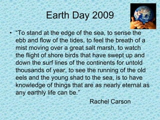 Earth Day 2009 “To stand at the edge of the sea, to sense the ebb and flow of the tides, to feel the breath of a mist moving over a great salt marsh, to watch the flight of shore birds that have swept up and down the surf lines of the continents for untold thousands of year, to see the running of the old eels and the young shad to the sea, is to have knowledge of things that are as nearly eternal as any earthly life can be.”  						Rachel Carson 