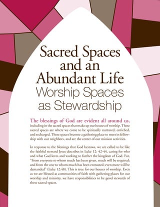 Sacred Spaces
       and an
    Abundant Life
    Worship Spaces
    as Stewardship
The blessings of God are evident all around us,
including in the sacred spaces that make up our houses of worship. These
sacred spaces are where we come to be spiritually nurtured, enriched,
and recharged. These spaces become a gathering place to meet in fellow-
ship with our neighbors, and are the center of our mission activities.

In response to the blessings that God bestows, we are called to be like
the faithful steward Jesus describes in Luke 12: 42-44, caring for who
and what God loves and working to further the kingdom of God. For,
“From everyone to whom much has been given, much will be required;
and from the one to whom much has been entrusted; even more will be
demanded” (Luke 12:48). This is true for our houses of worship. Even
as we are blessed as communities of faith with gathering places for our
worship and ministry, we have responsibilities to be good stewards of
these sacred spaces.
 