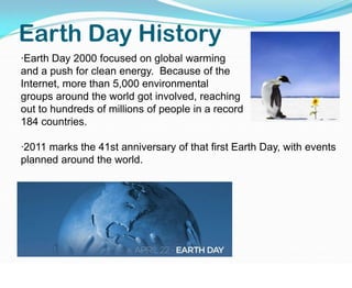 Earth Day History·Earth Day 2000 focused on global warming and a push for clean energy.  Because of the  Internet, more than 5,000 environmental          groups around the world got involved, reaching                                    out to hundreds of millions of people in a record                                  184 countries. ·2011 marks the 41st anniversary of that first Earth Day, with events planned around the world. 