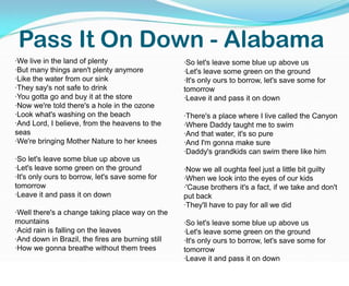 Pass It On Down - Alabama·We live in the land of plenty·But many things aren't plenty anymore·Like the water from our sink·They say's not safe to drink·You gotta go and buy it at the store·Now we're told there's a hole in the ozone·Look what's washing on the beach·And Lord, I believe, from the heavens to the seas·We're bringing Mother Nature to her knees·So let's leave some blue up above us·Let's leave some green on the ground·It's only ours to borrow, let's save some for tomorrow·Leave it and pass it on down·Well there's a change taking place way on the mountains·Acid rain is falling on the leaves·And down in Brazil, the fires are burning still·How we gonna breathe without them trees·So let's leave some blue up above us·Let's leave some green on the ground·It's only ours to borrow, let's save some for tomorrow·Leave it and pass it on down ·There's a place where I live called the Canyon·Where Daddy taught me to swim·And that water, it's so pure·And I'm gonna make sure·Daddy's grandkids can swim there like him ·Now we all oughta feel just a little bit guilty·When we look into the eyes of our kids·'Cause brothers it's a fact, if we take and don't put back·They'll have to pay for all we did·So let's leave some blue up above us·Let's leave some green on the ground·It's only ours to borrow, let's save some for tomorrow·Leave it and pass it on down