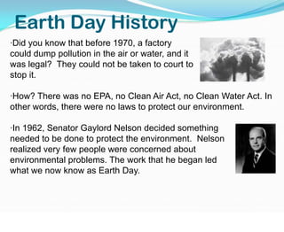 Earth Day History·Did you know that before 1970, a factory                                     could dump pollution in the air or water, and it                                  was legal?  They could not be taken to court to                                       stop it.·How? There was no EPA, no Clean Air Act, no Clean Water Act. In other words, there were no laws to protect our environment.·In 1962, Senator Gaylord Nelson decided something           needed to be done to protect the environment.  Nelson               realized very few people were concerned about                  environmental problems. The work that he began led                   to what we now know as Earth Day. 