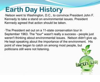 Earth Day History·Nelson went to Washington, D.C., to convince President John F. Kennedy to take a stand on environmental issues. President Kennedy agreed that action should be taken.·The President set out on a 11-state conservation tour in September 1963. The "tour" wasn't really a success - people just weren't thinking about environmental issues.  Nelson didn't give up.   He kept speaking about the importance of the environment.  His point of view began to catch on among most people, but              politicians still were not listening. 