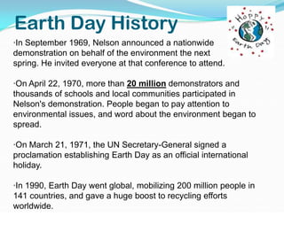 Earth Day History·In September 1969, Nelson announced a nationwide  demonstration on behalf of the environment the next             spring. He invited everyone at that conference to attend.·On April 22, 1970, more than 20 million demonstrators and thousands of schools and local communities participated in Nelson's demonstration. People began to pay attention to environmental issues, and word about the environment began to spread. ·On March 21, 1971, the UN Secretary-General signed a proclamation establishing Earth Day as an official international holiday. ·In 1990, Earth Day went global, mobilizing 200 million people in 141 countries, and gave a huge boost to recycling efforts worldwide. 