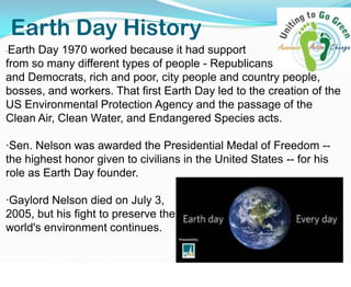Earth Day History·Earth Day 1970 worked because it had support                             from so many different types of people - Republicans                      and Democrats, rich and poor, city people and country people, bosses, and workers. That first Earth Day led to the creation of the US Environmental Protection Agency and the passage of the Clean Air, Clean Water, and Endangered Species acts.·Sen. Nelson was awarded the Presidential Medal of Freedom -- the highest honor given to civilians in the United States -- for his role as Earth Day founder.·Gaylord Nelson died on July 3,                                                             2005, but his fight to preserve the                                                               world's environment continues. 