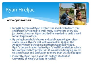  In 1998, 6-year-old Ryan Hreljac was shocked to learn that
children in Africa had to walk many kilometers every day
just to fetch water. Ryan decided he needed to build a well
for a village in Africa.
 By doing household chores and public speaking on clean
water issues, Ryan’s first well was built in 1999 at the
Angolo Primary School in a northern Ugandan village.
Ryan’s determination led to Ryan’s Well Foundation, which
has completed 667 projects in 16 countries, bringing access
to clean water and sanitation to more than 714,000 people.
 Currently, Ryan is a 20-year-old college student at
University of King’s College in Halifax.
Ryan Hreljac
www.ryanswell.ca
 