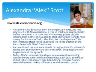 Alexandra ‘Alex’ Scott was born in Connecticut in 1996, and was
diagnosed with Neuroblastoma, a type of childhood cancer, shortly
before she turned 1. In 2000, just after turning 4 years old, she
informed her mother she wanted to start a lemonade stand to raise
money for doctors to “help other kids, like they helped me.” Her
first lemonade stand raised $2,000 and led to the creation of the
Alex’s Lemonade Stand Foundation.
 Alex continued her lemonade stands throughout her life, ultimately
raising over $1 million toward cancer research. She passed away in
August 2004 at the age of 8.
 Today, Alex’s Lemonade Stand sponsors a national fundraising
weekend every June called Lemonade days. Each year, as many as
10,000 volunteers at more than 2,000 Alex’s Lemonade Stands
around the nation make a difference for children with cancer.
Alexandra “Alex” Scott
www.alexslemonade.org
 